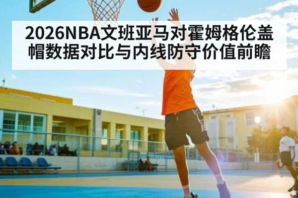 2026NBA文班亚马对霍姆格伦盖帽数据对比与内线防守价值前瞻