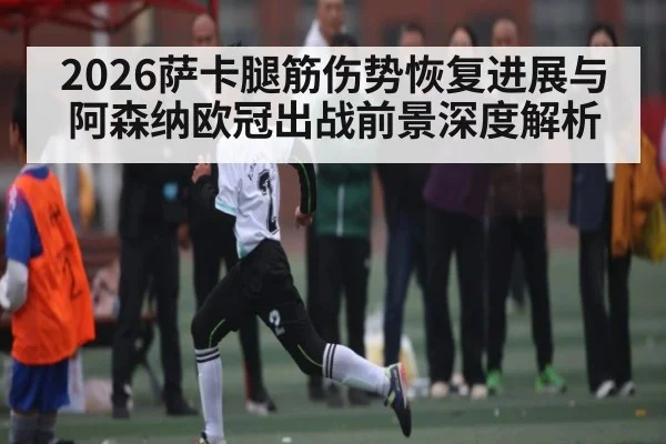 2026萨卡腿筋伤势恢复进展与阿森纳欧冠出战前景深度解析（kaiyun）